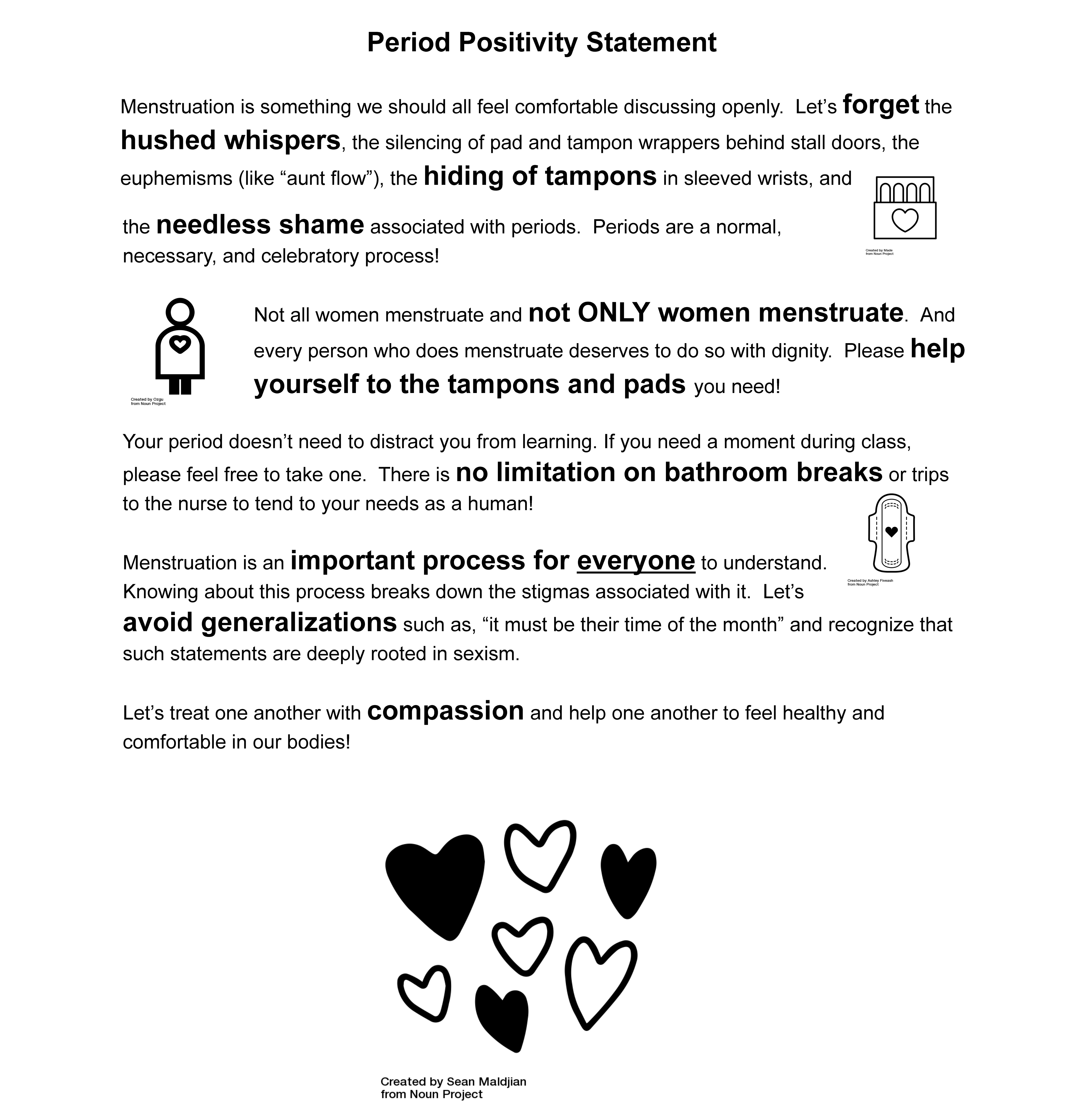 Period Positivity Statement  Menstruation is something we should all feel comfortable discussing openly.  Let’s forget the hushed whispers, the silencing of pad and tampon wrappers behind stall doors, the euphemisms (like “aunt flow”), the hiding of tampons in sleeved wrists, and the needless shame associated with periods.  Periods are a normal, necessary, and celebratory process!   Not all women menstruate and not ONLY women menstruate.  And every person who does menstruate deserves to do so with dignity.  Please help yourself to the tampons and pads you need!  Your period doesn’t need to distract you from learning. If you need a moment during class, please feel free to take one.  There is no limitation on bathroom breaks or trips to the nurse to tend to your needs as a human!   Menstruation is an important process for everyone to understand.  Knowing about this process breaks down the stigmas associated with it.  Let’s avoid generalizations such as, “it must be their time of the month” and recognize that such statements are deeply rooted in sexism.    Let’s treat one another with compassion and help one another to feel healthy and comfortable in our bodies! 
